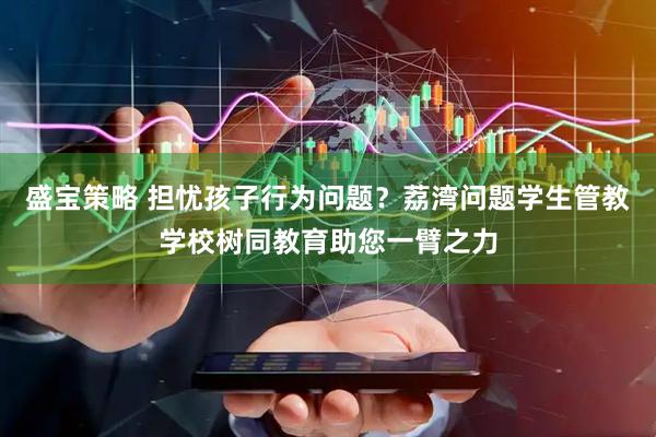 盛宝策略 担忧孩子行为问题？荔湾问题学生管教学校树同教育助您一臂之力