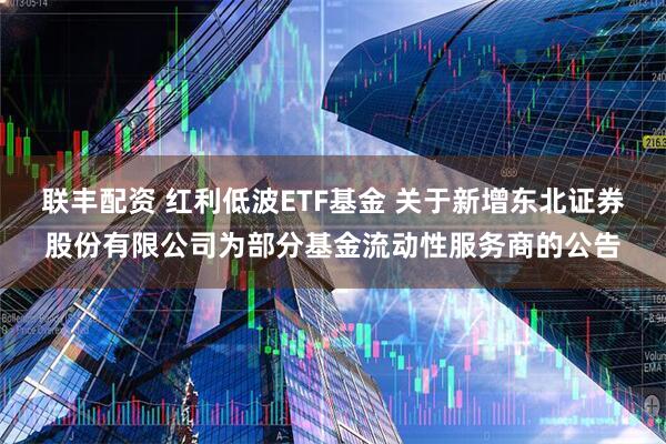 联丰配资 红利低波ETF基金 关于新增东北证券股份有限公司为部分基金流动性服务商的公告
