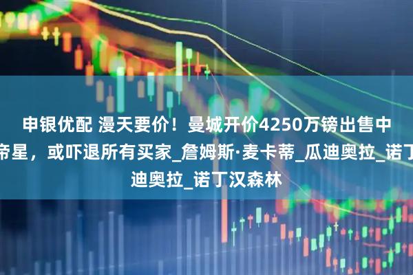 申银优配 漫天要价！曼城开价4250万镑出售中场天才帝星，或吓退所有买家_詹姆斯·麦卡蒂_瓜迪奥拉_诺丁汉森林