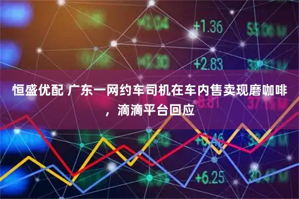 恒盛优配 广东一网约车司机在车内售卖现磨咖啡，滴滴平台回应