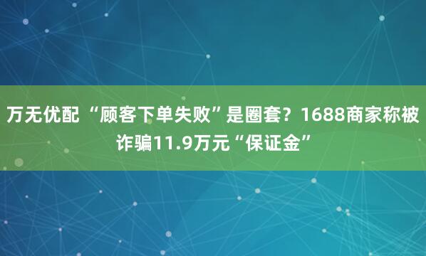 万无优配 “顾客下单失败”是圈套？1688商家称被诈骗11.9万元“保证金”