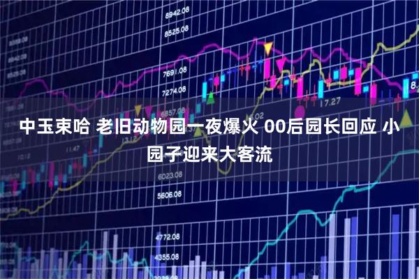 中玉束哈 老旧动物园一夜爆火 00后园长回应 小园子迎来大客流