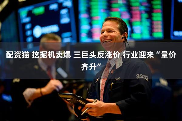 配资猫 挖掘机卖爆 三巨头反涨价 行业迎来“量价齐升”