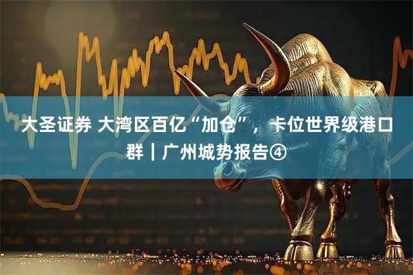 大圣证券 大湾区百亿“加仓”，卡位世界级港口群｜广州城势报告④