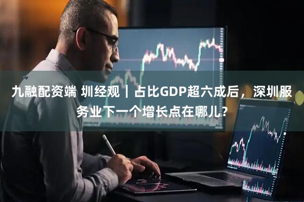 九融配资端 圳经观｜占比GDP超六成后，深圳服务业下一个增长点在哪儿？