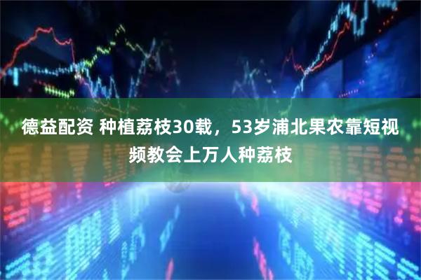 德益配资 种植荔枝30载，53岁浦北果农靠短视频教会上万人种荔枝
