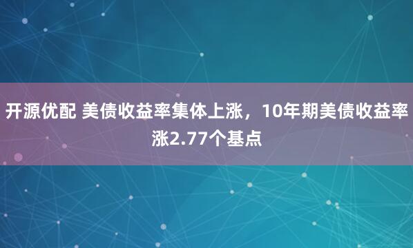 开源优配 美债收益率集体上涨，10年期美债收益率涨2.77个基点
