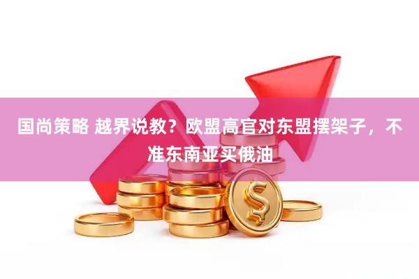 国尚策略 越界说教？欧盟高官对东盟摆架子，不准东南亚买俄油