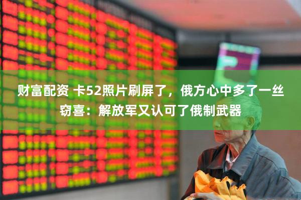 财富配资 卡52照片刷屏了，俄方心中多了一丝窃喜：解放军又认可了俄制武器