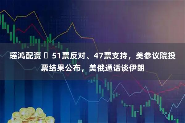 瑶鸿配资 ‌51票反对、47票支持，美参议院投票结果公布，美俄通话谈伊朗