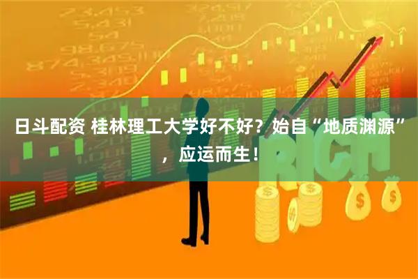 日斗配资 桂林理工大学好不好？始自“地质渊源”，应运而生！