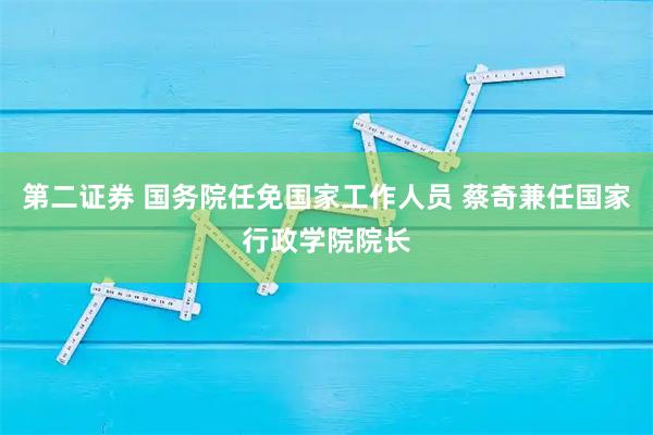 第二证券 国务院任免国家工作人员 蔡奇兼任国家行政学院院长