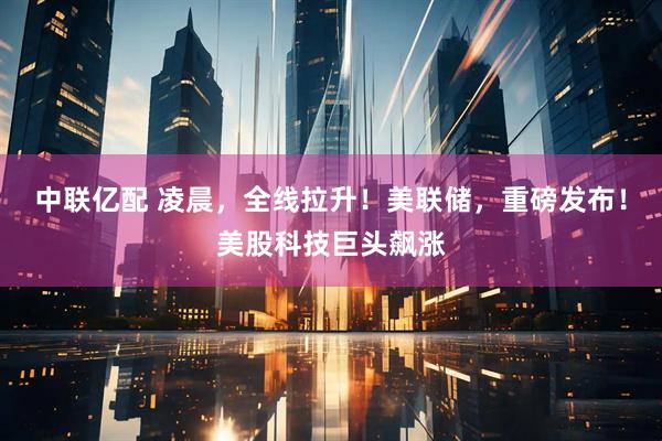 中联亿配 凌晨，全线拉升！美联储，重磅发布！美股科技巨头飙涨