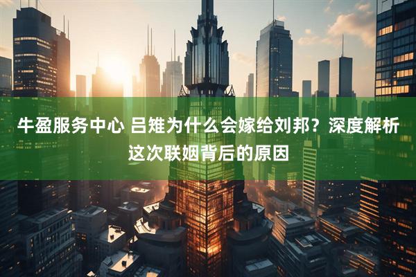 牛盈服务中心 吕雉为什么会嫁给刘邦？深度解析这次联姻背后的原因