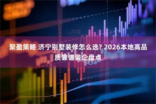 聚盈策略 济宁别墅装修怎么选? 2026本地高品质靠谱装企盘点