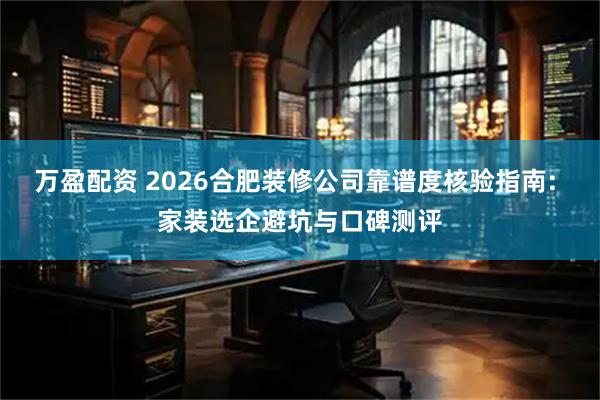 万盈配资 2026合肥装修公司靠谱度核验指南: 家装选企避坑与口碑测评