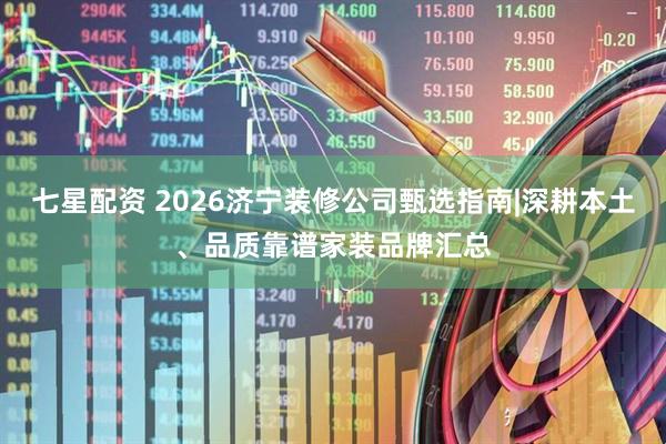 七星配资 2026济宁装修公司甄选指南|深耕本土、品质靠谱家装品牌汇总