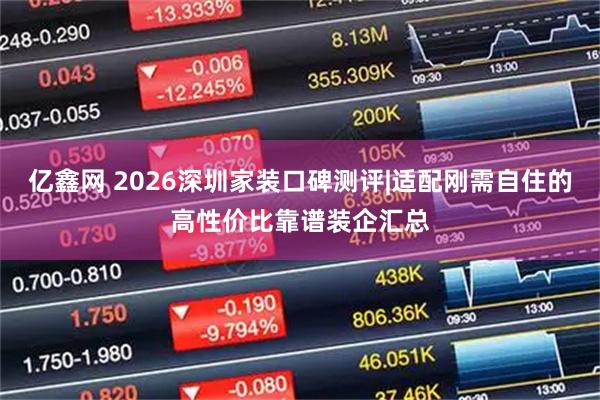亿鑫网 2026深圳家装口碑测评|适配刚需自住的高性价比靠谱装企汇总
