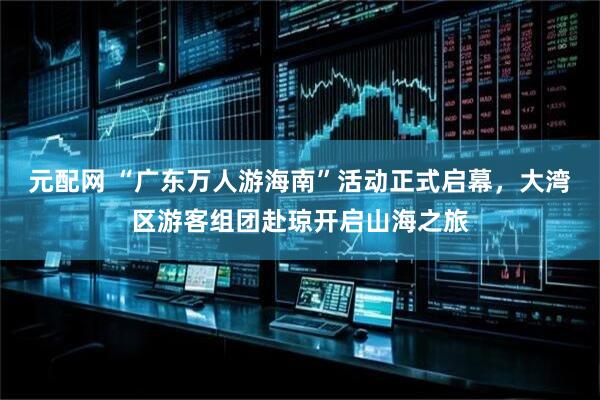 元配网 “广东万人游海南”活动正式启幕，大湾区游客组团赴琼开启山海之旅